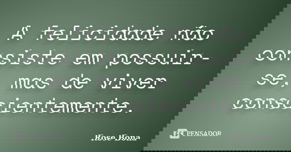 A felicidade não consiste em possuir-se, mas de viver conscientemente.... Frase de Rose Bona.