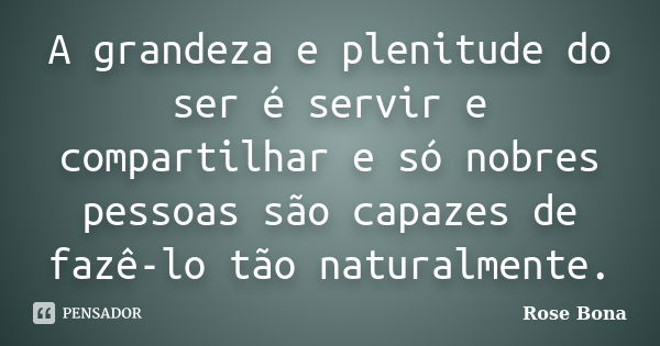 A grandeza e plenitude do ser é servir e compartilhar e só nobres pessoas são capazes de fazê-lo tão naturalmente.... Frase de Rose Bona.