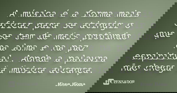 A música é a forma mais eficaz para se atingir o que se tem de mais profundo na alma e na paz espiritual. Aonde a palavra não chega à música alcança.... Frase de Rose Bona.