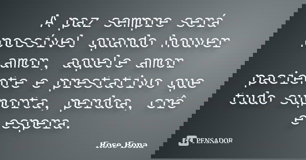 A paz sempre será possível quando houver amor, aquele amor paciente e prestativo que tudo suporta, perdoa, crê e espera.... Frase de Rose Bona.