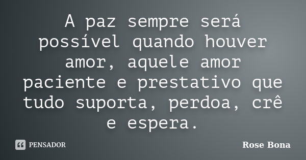 A paz sempre será possível quando houver amor, aquele amor paciente e prestativo que tudo suporta, perdoa, crê e espera.... Frase de Rose Bona.