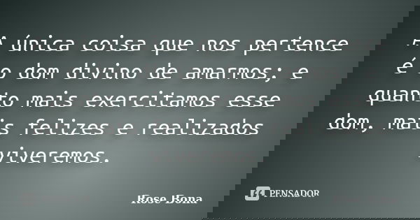 A única coisa que nos pertence é o dom divino de amarmos; e quanto mais exercitamos esse dom, mais felizes e realizados viveremos.... Frase de Rose Bona.