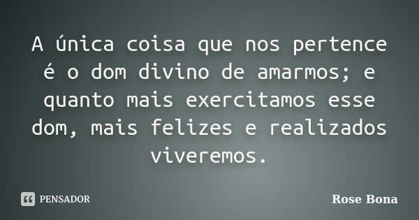 A única coisa que nos pertence é o dom divino de amarmos; e quanto mais exercitamos esse dom, mais felizes e realizados viveremos.... Frase de Rose Bona.