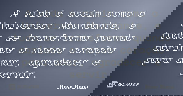 A vida é assim como o Universo: Abundante, e tudo se transforma quando abrimos o nosso coração para amar, agradecer e servir.... Frase de Rose Bona.