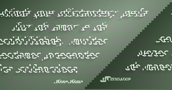 Ainda que distantes; pela luz do amor e da sensibilidade, muitas vezes estamos presentes de maneira silenciosa.... Frase de Rose Bona.