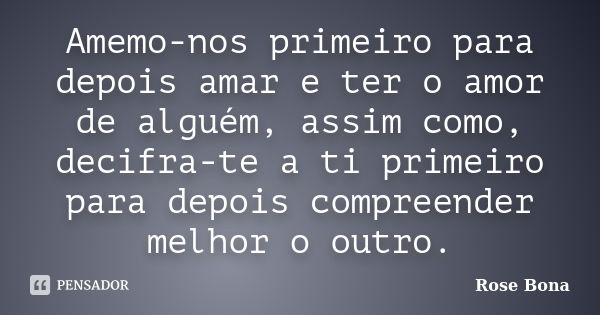 Amemo-nos primeiro para depois amar e ter o amor de alguém, assim como, decifra-te a ti primeiro para depois compreender melhor o outro.... Frase de Rose Bona.