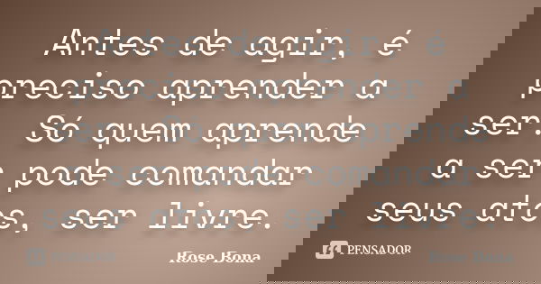 Antes de agir, é preciso aprender a ser. Só quem aprende a ser pode comandar seus atos, ser livre.... Frase de Rose Bona.