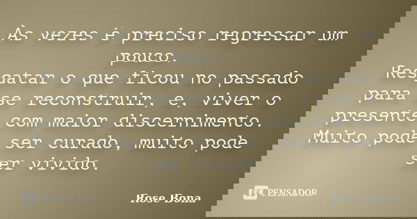 Às vezes é preciso regressar um pouco. Resgatar o que ficou no passado para se reconstruir, e, viver o presente com maior discernimento. Muito pode ser curado, ... Frase de Rose Bona.