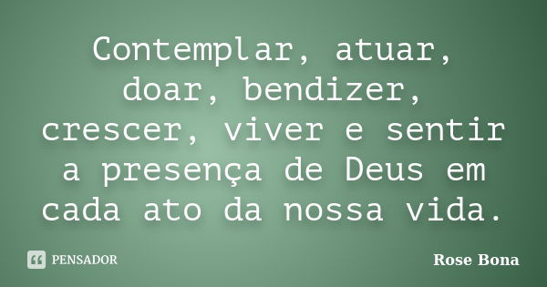 Contemplar, atuar, doar, bendizer, crescer, viver e sentir a presença de Deus em cada ato da nossa vida.... Frase de Rose Bona.