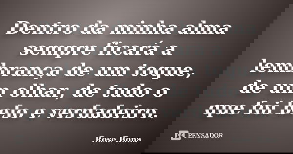 Dentro da minha alma sempre ficará a lembrança de um toque, de um olhar, de tudo o que foi belo e verdadeiro.... Frase de Rose Bona.