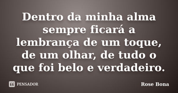 Dentro da minha alma sempre ficará a lembrança de um toque, de um olhar, de tudo o que foi belo e verdadeiro.... Frase de Rose Bona.