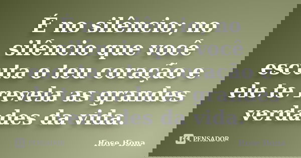 É no silêncio; no silêncio que você escuta o teu coração e ele te revela as grandes verdades da vida.... Frase de Rose Bona.