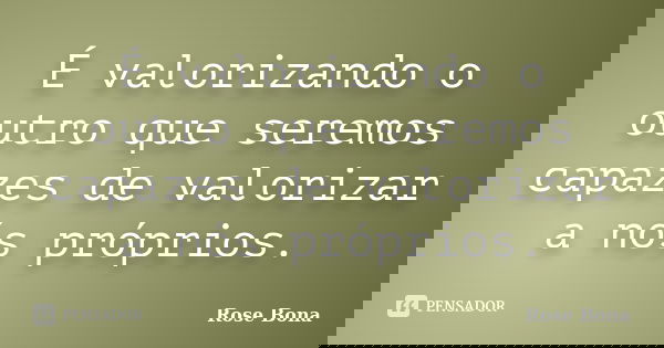 É valorizando o outro que seremos capazes de valorizar a nós próprios.... Frase de Rose Bona.