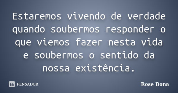 Estaremos vivendo de verdade quando soubermos responder o que viemos fazer nesta vida e soubermos o sentido da nossa existência.... Frase de Rose Bona.