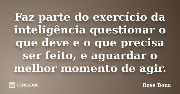 Faz parte do exercício da inteligência questionar o que deve e o que precisa ser feito, e aguardar o melhor momento de agir.... Frase de Rose Bona.