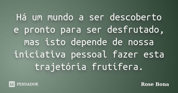 Há um mundo a ser descoberto e pronto para ser desfrutado, mas isto depende de nossa iniciativa pessoal fazer esta trajetória frutífera.... Frase de Rose Bona.