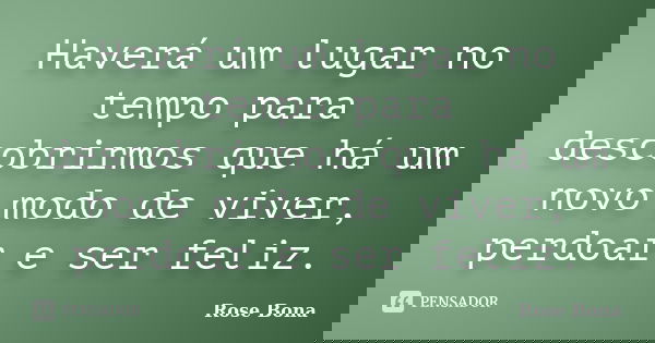 Haverá um lugar no tempo para descobrirmos que há um novo modo de viver, perdoar e ser feliz.... Frase de Rose Bona.