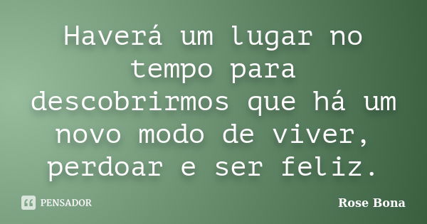 Haverá um lugar no tempo para descobrirmos que há um novo modo de viver, perdoar e ser feliz.... Frase de Rose Bona.