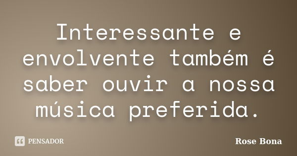 Interessante e envolvente também é saber ouvir a nossa música preferida.... Frase de Rose Bona.