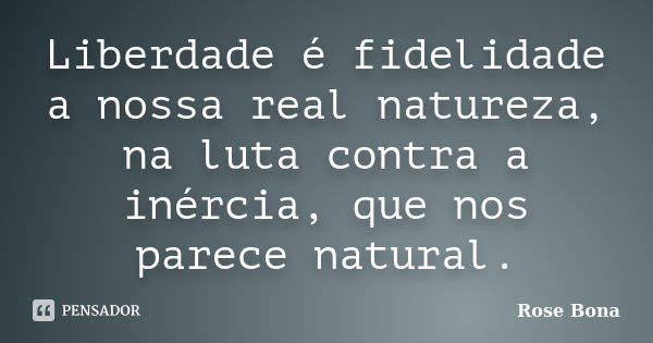 Liberdade é fidelidade a nossa real natureza, na luta contra a inércia, que nos parece natural.... Frase de Rose Bona.