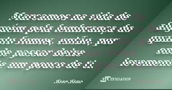Marcamos na vida de alguém pela lembrança do quanto fomos, então, por onde passar deixe levemente um pouco de ti.... Frase de Rose Bona.