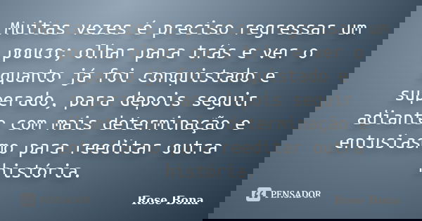 Muitas vezes é preciso regressar um pouco; olhar para trás e ver o quanto já foi conquistado e superado, para depois seguir adiante com mais determinação e entu... Frase de Rose Bona.