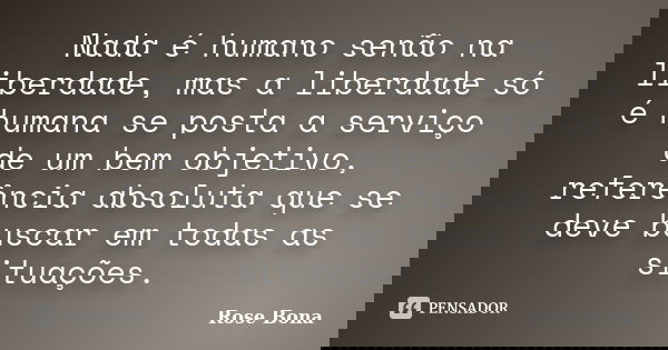Nada é humano senão na liberdade, mas a liberdade só é humana se posta a serviço de um bem objetivo, referência absoluta que se deve buscar em todas as situaçõe... Frase de Rose Bona.
