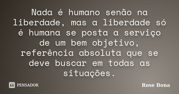 Nada é humano senão na liberdade, mas a liberdade só é humana se posta a serviço de um bem objetivo, referência absoluta que se deve buscar em todas as situaçõe... Frase de Rose Bona.