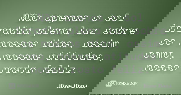 Não apenas o sol irradia plena luz sobre os nossos dias, assim como, nossas atitudes, nosso rosto feliz.... Frase de Rose Bona.