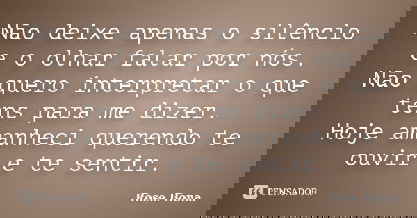 Não deixe apenas o silêncio e o olhar falar por nós. Não quero interpretar o que tens para me dizer. Hoje amanheci querendo te ouvir e te sentir.... Frase de Rose Bona.