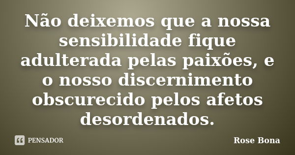 Não deixemos que a nossa sensibilidade fique adulterada pelas paixões, e o nosso discernimento obscurecido pelos afetos desordenados.... Frase de Rose Bona.