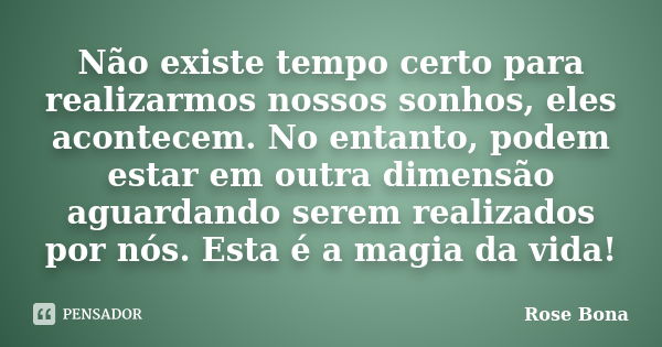 Não existe tempo certo para realizarmos nossos sonhos, eles acontecem. No entanto, podem estar em outra dimensão aguardando serem realizados por nós. Esta é a m... Frase de Rose Bona.