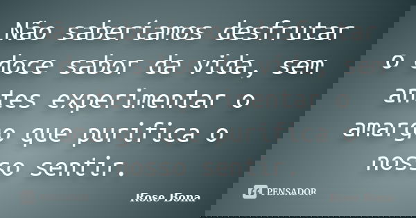 Não saberíamos desfrutar o doce sabor da vida, sem antes experimentar o amargo que purifica o nosso sentir.... Frase de Rose Bona.