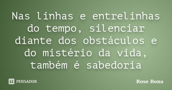 Nas linhas e entrelinhas do tempo, silenciar diante dos obstáculos e do mistério da vida, também é sabedoria... Frase de Rose Bona.