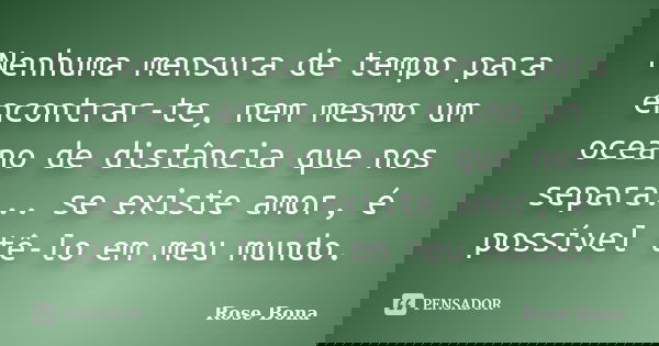 Nenhuma mensura de tempo para encontrar-te, nem mesmo um oceano de distância que nos separa... se existe amor, é possível tê-lo em meu mundo.... Frase de Rose Bona.