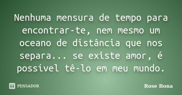 Nenhuma mensura de tempo para encontrar-te, nem mesmo um oceano de distância que nos separa... se existe amor, é possível tê-lo em meu mundo.... Frase de Rose Bona.