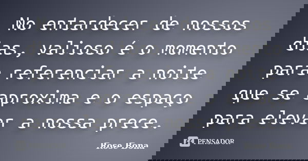 No entardecer de nossos dias, valioso é o momento para referenciar a noite que se aproxima e o espaço para elevar a nossa prece.... Frase de Rose Bona.