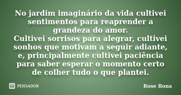 No jardim imaginário da vida cultivei sentimentos para reaprender a grandeza do amor. Cultivei sorrisos para alegrar, cultivei sonhos que motivam a seguir adian... Frase de Rose Bona.