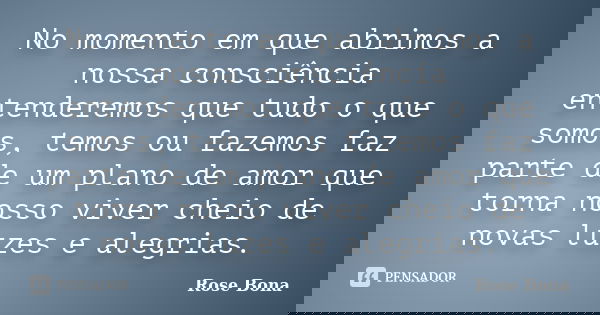 No momento em que abrimos a nossa consciência entenderemos que tudo o que somos, temos ou fazemos faz parte de um plano de amor que torna nosso viver cheio de n... Frase de Rose Bona.