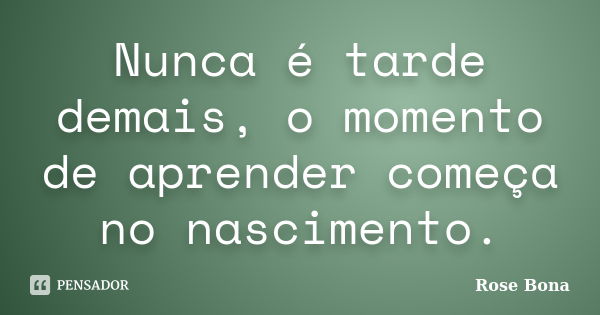 Nunca é tarde demais, o momento de aprender começa no nascimento.... Frase de Rose Bona.