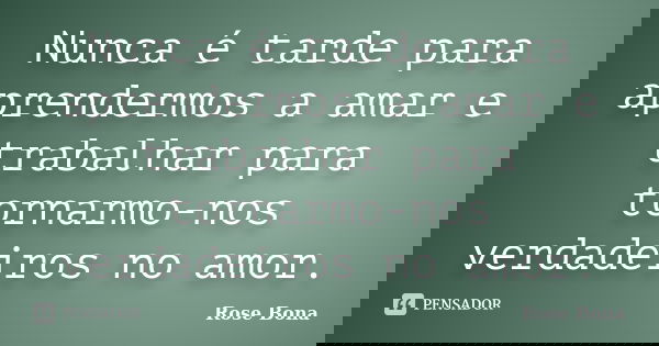 Nunca é tarde para aprendermos a amar e trabalhar para tornarmo-nos verdadeiros no amor.... Frase de Rose Bona.