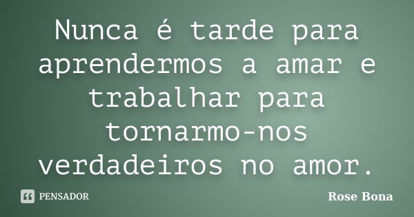 Nunca é tarde para aprendermos a amar e trabalhar para tornarmo-nos verdadeiros no amor.... Frase de Rose Bona.