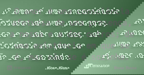 O amor é uma consciência afetuosa de uma presença, a nossa e a dos outros; de uma existência em que se é, mas não se é sozinho.... Frase de Rose Bona.