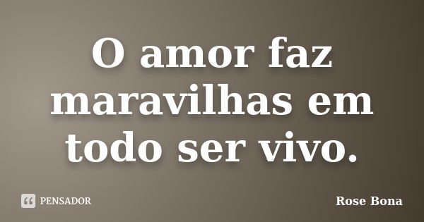 O amor faz maravilhas em todo ser vivo.... Frase de Rose Bona.