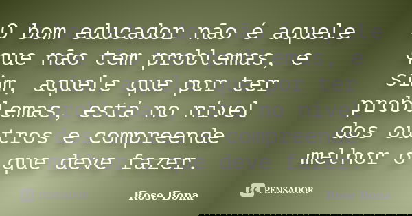 O bom educador não é aquele que não tem problemas, e sim, aquele que por ter problemas, está no nível dos outros e compreende melhor o que deve fazer.... Frase de Rose Bona.