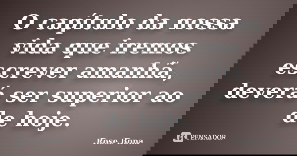 O capítulo da nossa vida que iremos escrever amanhã, deverá ser superior ao de hoje.... Frase de Rose Bona.