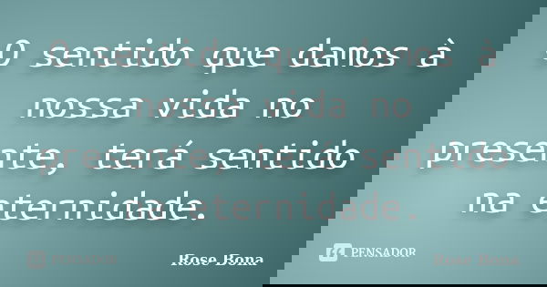 O sentido que damos à nossa vida no presente, terá sentido na eternidade.... Frase de Rose Bona.