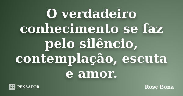 O verdadeiro conhecimento se faz pelo silêncio, contemplação, escuta e amor.... Frase de Rose Bona.