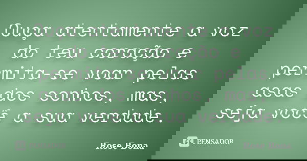 Ouça atentamente a voz do teu coração e permita-se voar pelas asas dos sonhos, mas, seja você a sua verdade.... Frase de Rose Bona.