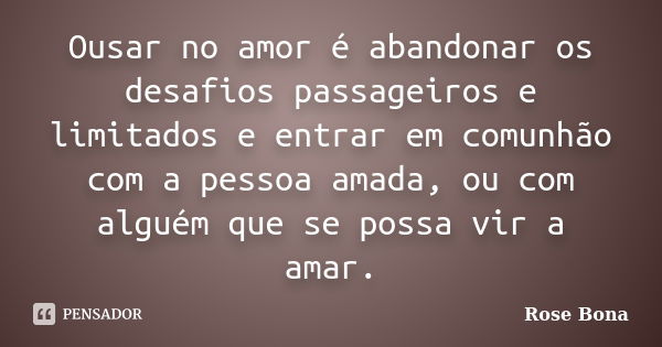 Ousar no amor é abandonar os desafios passageiros e limitados e entrar em comunhão com a pessoa amada, ou com alguém que se possa vir a amar.... Frase de Rose Bona.